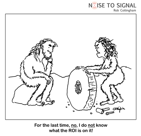 (one caveperson, holding a wheel she has just chiseled, to another) For the last time, NO, I do NOT know what the ROI is on it!