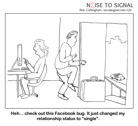 (woman on computer to partner who is sneaking out the door) Heh... check out this Facebook bug. It just changed my relationship status to 'single'.