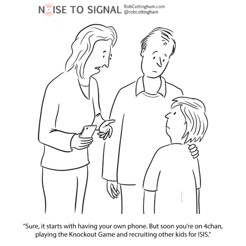 (parent to child) Sure, it starts with having your own phone. But soon you're on 4chan, playing the Knockout Game and recruiting other kids for ISIS.