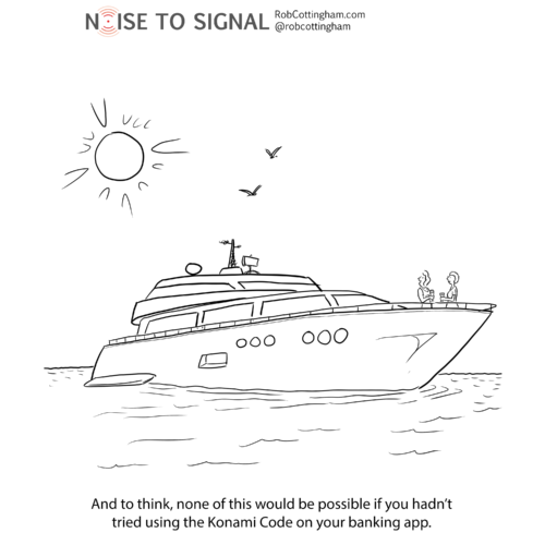 (one woman to another, on board a giant yacht) And to think, none of this would be possible if you hadn’t tried using the Konami Code on your banking app.