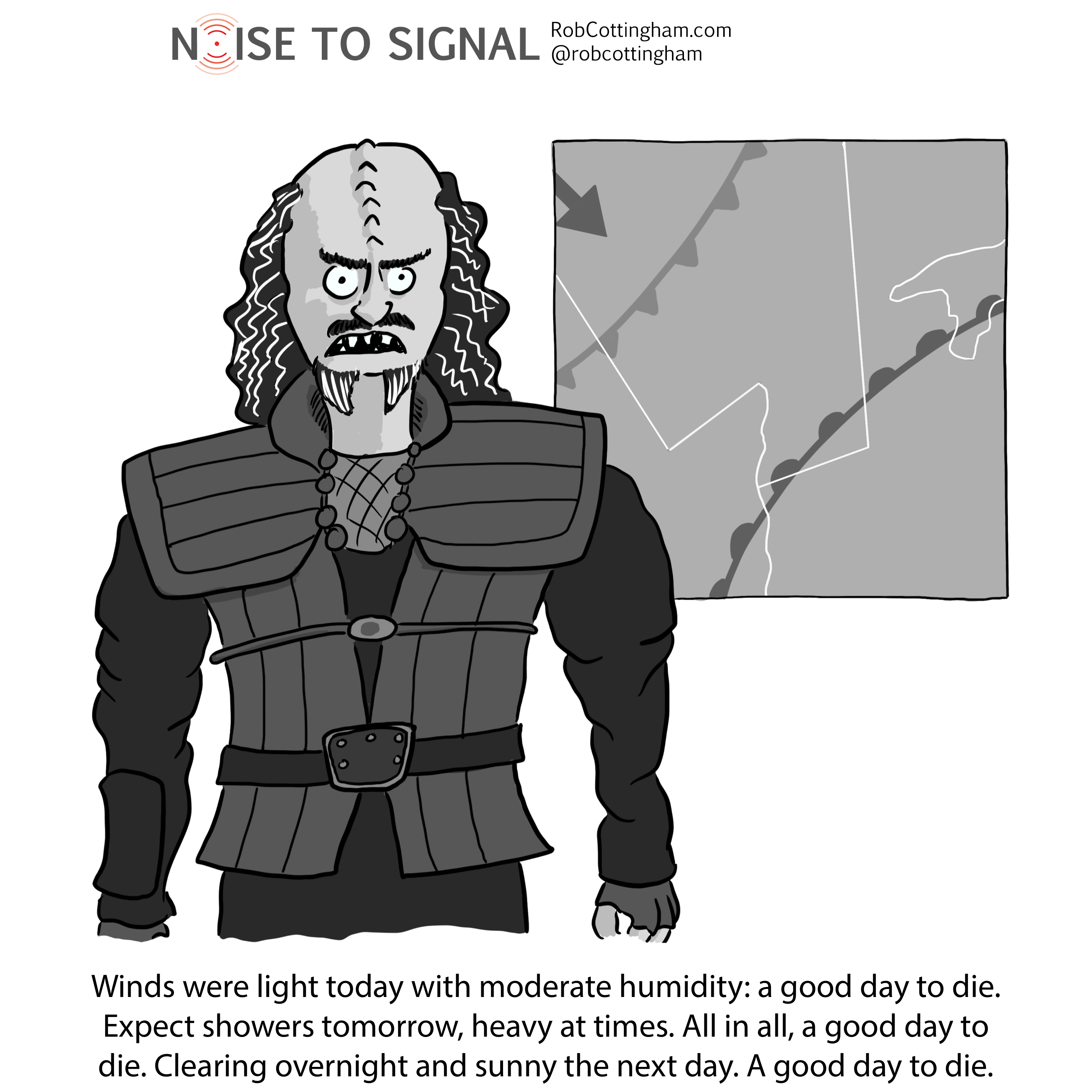 (A Klingon warrior delivers the weather forecast) Winds were light today with moderate humidity: a good day to die. Expect showers tomorrow, heavy at times. All in all, a good day to die. Clearing overnight and sunny the next day. A good day to die.
