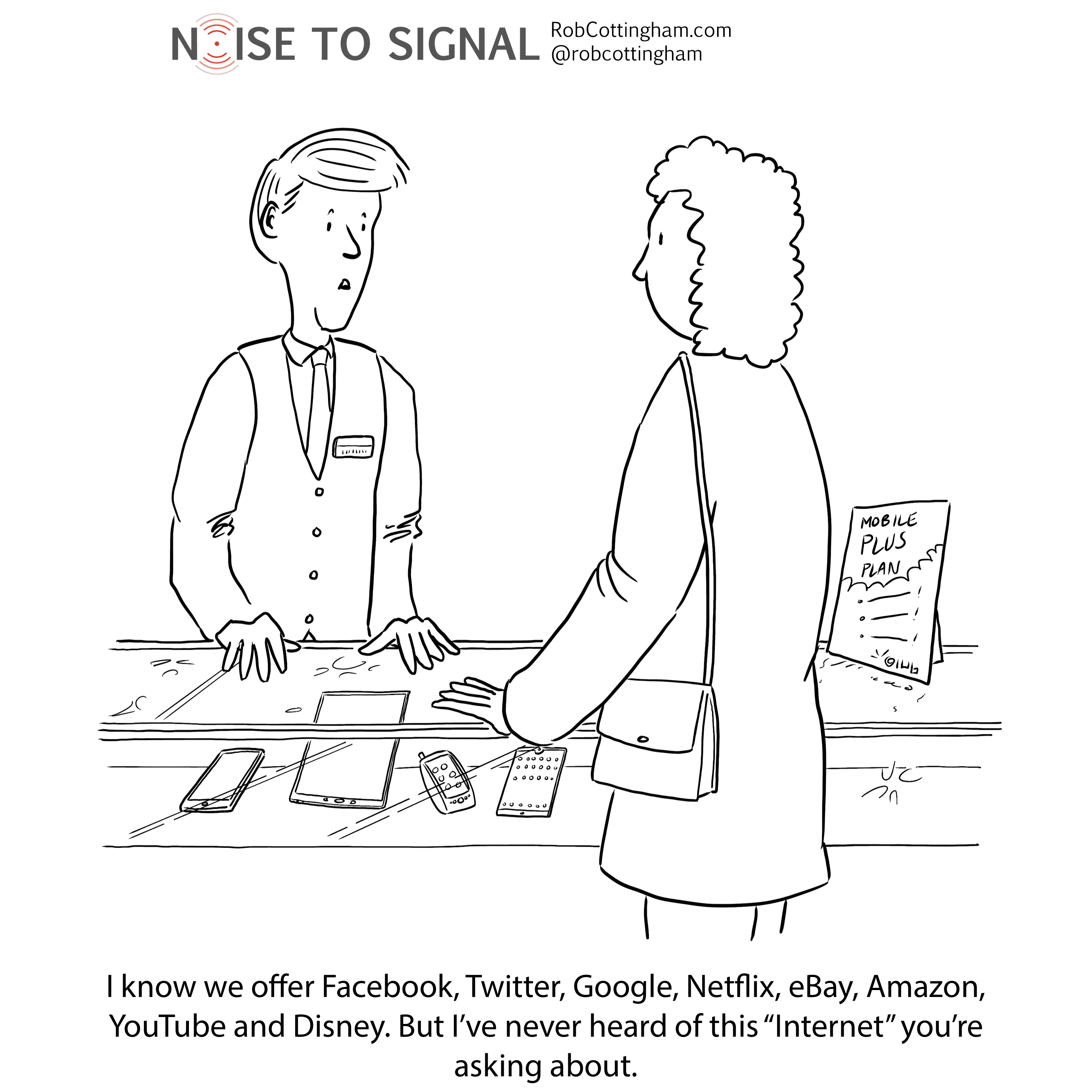 (Phone sales clerk to customer) I know we offer Facebook, Twitter, Google, Netflix, eBay, Amazon, YouTube and Disney. But I’ve never heard of this “Internet” you’re asking about.