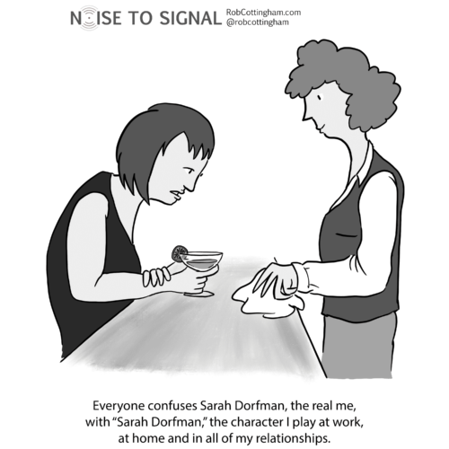 (woman at bar) Everyone confuses Sarah Dorfmann, the real me, with “Sarah Dorfmann,” the character I play at work, at home and in all of my relationships.