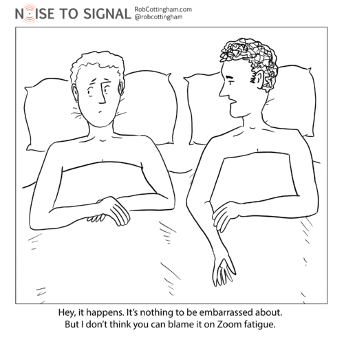 (one man to another worried man, in bed) Hey, it happens, and it's nothing to worry about. But I don't think you can blame it on Zoom fatigue.