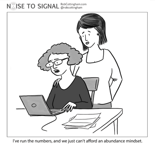 (woman to her partner) I've run the numbers, and we just can't afford an abundance mindset.